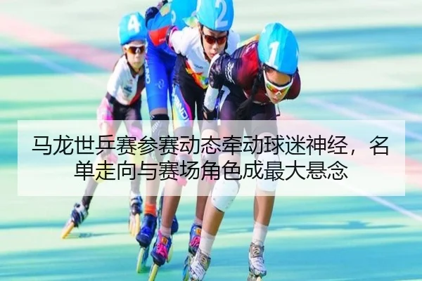 马龙世乒赛参赛动态牵动球迷神经，名单走向与赛场角色成最大悬念